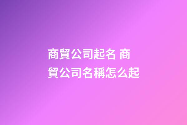 商貿公司起名 商貿公司名稱怎么起-第1張-公司起名-玄機派